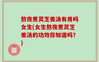 熬夜煮灵芝姜汤有用吗女生(女生熬夜煮灵芝姜汤的功效你知道吗？)