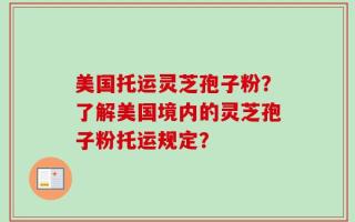 美国托运灵芝孢子粉？了解美国境内的灵芝孢子粉托运规定？