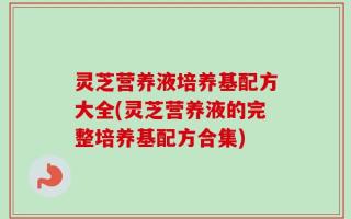 灵芝营养液培养基配方大全(灵芝营养液的完整培养基配方合集)