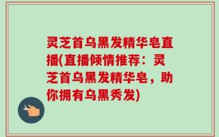 灵芝首乌黑发精华皂直播(直播倾情推荐：灵芝首乌黑发精华皂，助你拥有乌黑秀发)