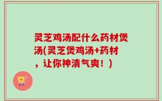 灵芝鸡汤配什么药材煲汤(灵芝煲鸡汤+药材，让你神清气爽！)