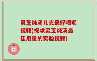灵芝炖汤几克最好喝呢视频(探求灵芝炖汤最佳用量的实验视频)