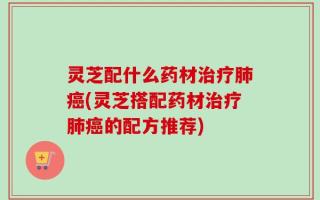 灵芝配什么药材治疗肺癌(灵芝搭配药材治疗肺癌的配方推荐)
