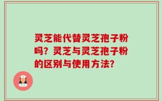 灵芝能代替灵芝孢子粉吗？灵芝与灵芝孢子粉的区别与使用方法？