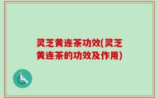 灵芝黄连茶功效(灵芝黄连茶的功效及作用)