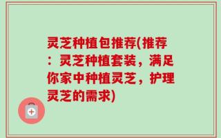 灵芝种植包推荐(推荐：灵芝种植套装，满足你家中种植灵芝，护理灵芝的需求)