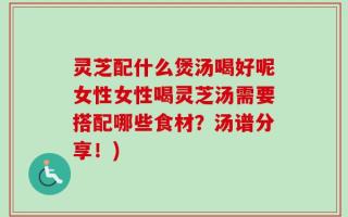 灵芝配什么煲汤喝好呢女性女性喝灵芝汤需要搭配哪些食材？汤谱分享！)