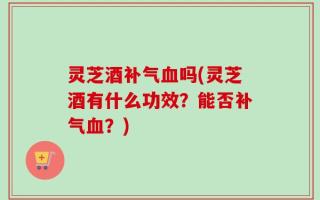 灵芝酒补气血吗(灵芝酒有什么功效？能否补气血？)