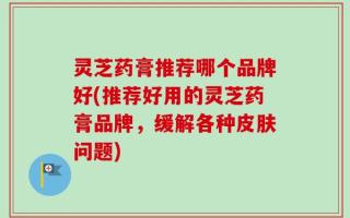 灵芝药膏推荐哪个品牌好(推荐好用的灵芝药膏品牌，缓解各种皮肤问题)