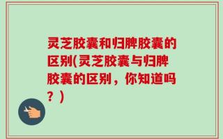 灵芝胶囊和归脾胶囊的区别(灵芝胶囊与归脾胶囊的区别，你知道吗？)