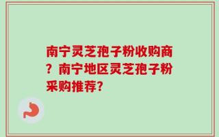 南宁灵芝孢子粉收购商？南宁地区灵芝孢子粉采购推荐？