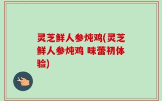 灵芝鲜人参炖鸡(灵芝鲜人参炖鸡 味蕾初体验)