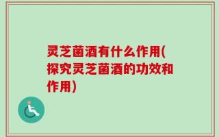 灵芝菌酒有什么作用(探究灵芝菌酒的功效和作用)