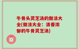 牛骨头灵芝汤的做法大全(做法大全：清香浓郁的牛骨灵芝汤)