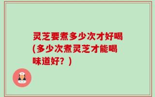 灵芝要煮多少次才好喝(多少次煮灵芝才能喝味道好？)