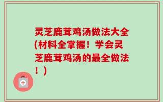 灵芝鹿茸鸡汤做法大全(材料全掌握！学会灵芝鹿茸鸡汤的最全做法！)
