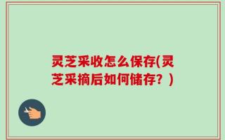 灵芝采收怎么保存(灵芝采摘后如何储存？)
