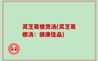 灵芝葛根煲汤(灵芝葛根汤：健康佳品)
