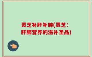 灵芝补肝补肺(灵芝：肝肺营养的滋补圣品)