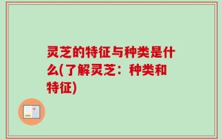 灵芝的特征与种类是什么(了解灵芝：种类和特征)