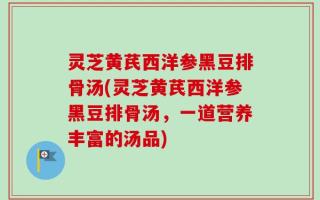 灵芝黄芪西洋参黑豆排骨汤(灵芝黄芪西洋参黑豆排骨汤，一道营养丰富的汤品)