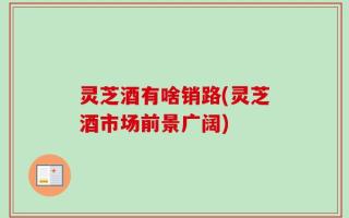 灵芝酒有啥销路(灵芝酒市场前景广阔)