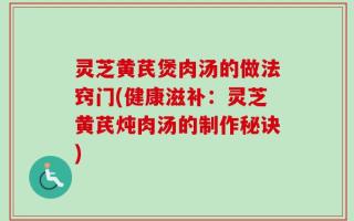 灵芝黄芪煲肉汤的做法窍门(健康滋补：灵芝黄芪炖肉汤的制作秘诀)
