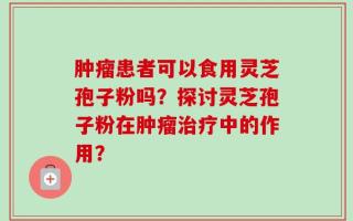 肿瘤患者可以食用灵芝孢子粉吗？探讨灵芝孢子粉在肿瘤治疗中的作用？