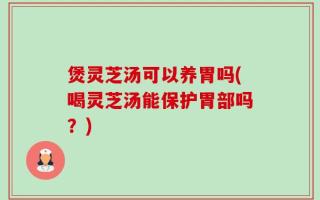 煲灵芝汤可以养胃吗(喝灵芝汤能保护胃部吗？)