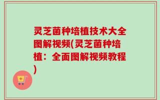 灵芝菌种培植技术大全图解视频(灵芝菌种培植：全面图解视频教程)