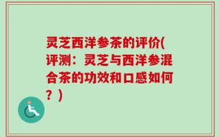 灵芝西洋参茶的评价(评测：灵芝与西洋参混合茶的功效和口感如何？)