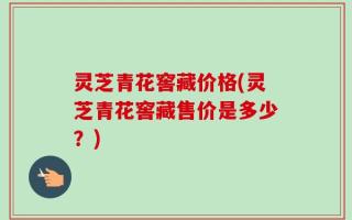 灵芝青花窖藏价格(灵芝青花窖藏售价是多少？)