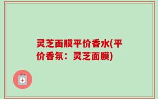 灵芝面膜平价香水(平价香氛：灵芝面膜)