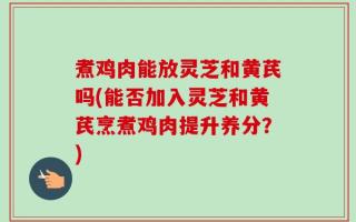 煮鸡肉能放灵芝和黄芪吗(能否加入灵芝和黄芪烹煮鸡肉提升养分？)