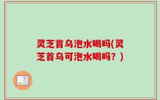 灵芝首乌泡水喝吗(灵芝首乌可泡水喝吗？)