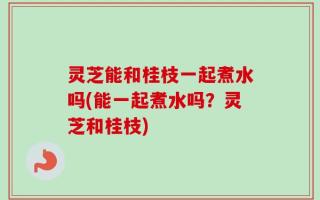 灵芝能和桂枝一起煮水吗(能一起煮水吗？灵芝和桂枝)