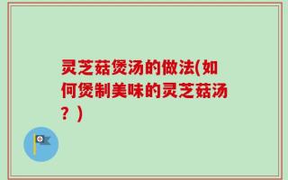 灵芝菇煲汤的做法(如何煲制美味的灵芝菇汤？)