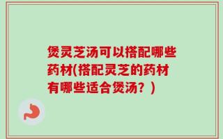 煲灵芝汤可以搭配哪些药材(搭配灵芝的药材有哪些适合煲汤？)