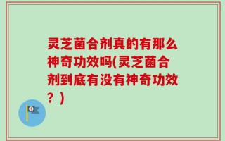 灵芝菌合剂真的有那么神奇功效吗(灵芝菌合剂到底有没有神奇功效？)