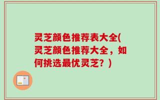 灵芝颜色推荐表大全(灵芝颜色推荐大全，如何挑选最优灵芝？)