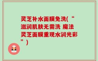 灵芝补水面膜免洗(“滋润肌肤无需洗 魔法灵芝面膜重现水润光彩”)