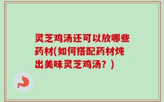 灵芝鸡汤还可以放哪些药材(如何搭配药材炖出美味灵芝鸡汤？)