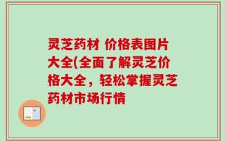 灵芝药材 价格表图片大全(全面了解灵芝价格大全，轻松掌握灵芝药材市场行情