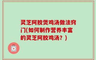 灵芝阿胶煲鸡汤做法窍门(如何制作营养丰富的灵芝阿胶鸡汤？)