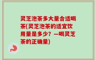 灵芝泡茶多大量合适喝茶(灵芝泡茶的适宜饮用量是多少？—喝灵芝茶的正确量)