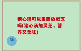猪心汤可以里面放灵芝吗(猪心汤加灵芝，营养又美味)