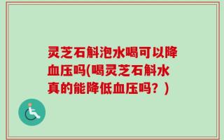 灵芝石斛泡水喝可以降血压吗(喝灵芝石斛水真的能降低血压吗？)