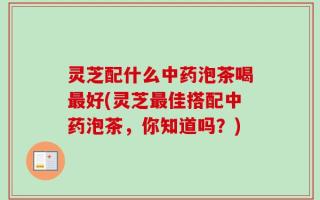 灵芝配什么中药泡茶喝最好(灵芝最佳搭配中药泡茶，你知道吗？)