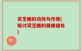 灵芝糖的功效与作用(探讨灵芝糖的健康益处)