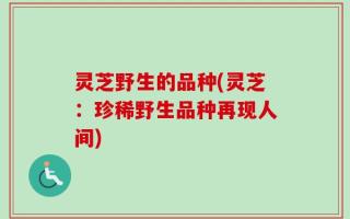 灵芝野生的品种(灵芝：珍稀野生品种再现人间)